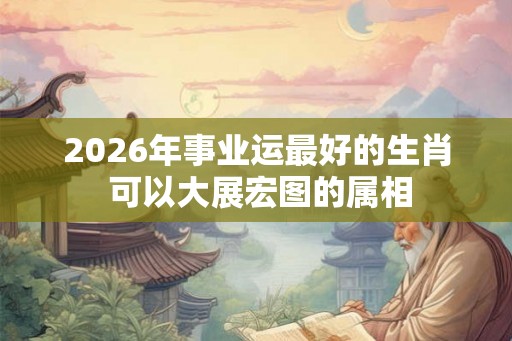 2026年事业运最好的生肖 可以大展宏图的属相