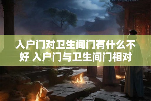 入户门对卫生间门有什么不好 入户门与卫生间门相对有何影响