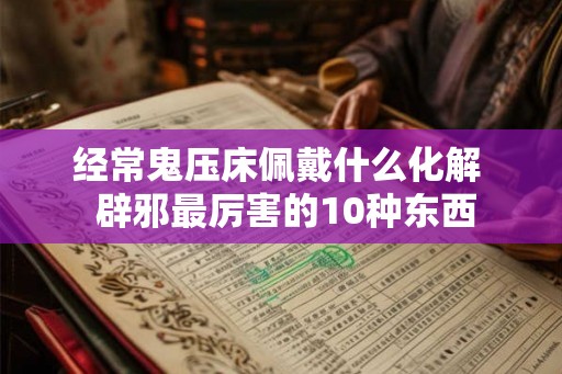 经常鬼压床佩戴什么化解 辟邪最厉害的10种东西 经常鬼压床佩戴什么化解 辟邪最厉害的10种东西
