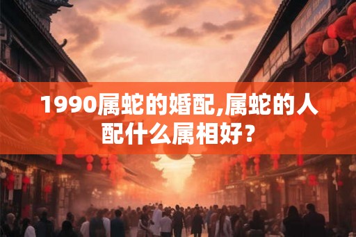 1990属蛇的婚配,属蛇的人配什么属相好？