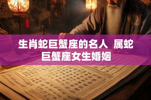 生肖蛇巨蟹座的名人 属蛇巨蟹座女生婚姻 生肖蛇巨蟹座的名人 属蛇巨蟹座女生婚姻