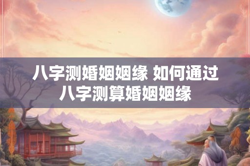 八字测婚姻姻缘 如何通过八字测算婚姻姻缘