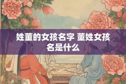 姓董的女孩名字 董姓女孩名是什么