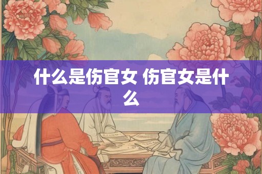 什么是伤官女 伤官女是什么 什么是伤官女 伤官女是什么