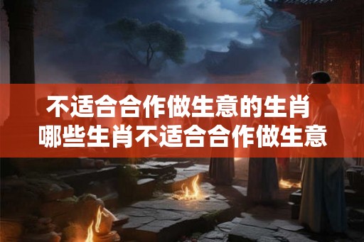 不适合合作做生意的生肖 哪些生肖不适合合作做生意