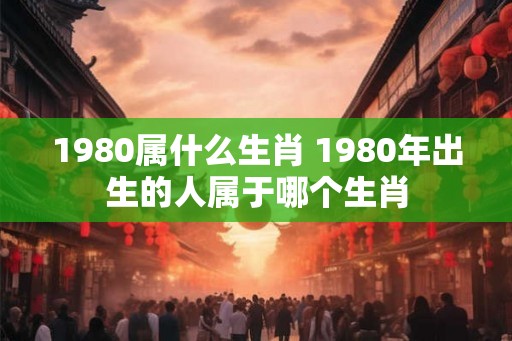 1980属什么生肖 1980年出生的人属于哪个生肖 1980属什么生肖 1980年出生的人属于哪个生肖