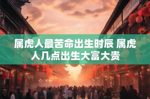 属虎人最苦命出生时辰 属虎人几点出生大富大贵 属虎人最苦命出生时辰 属虎人几点出生大富大贵