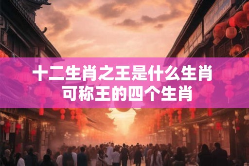 十二生肖之王是什么生肖  可称王的四个生肖