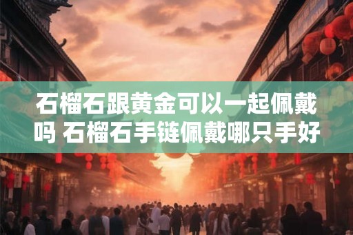 石榴石跟黄金可以一起佩戴吗 石榴石手链佩戴哪只手好