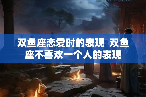 双鱼座恋爱时的表现  双鱼座不喜欢一个人的表现