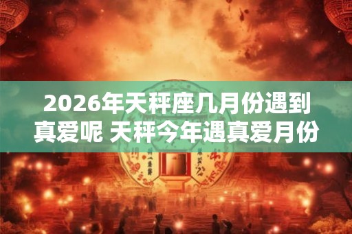 2026年天秤座几月份遇到真爱呢 天秤今年遇真爱月份
