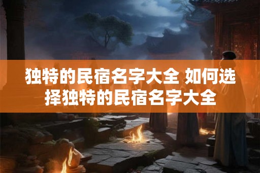 独特的民宿名字大全 如何选择独特的民宿名字大全 独特的民宿名字大全 如何选择独特的民宿名字大全