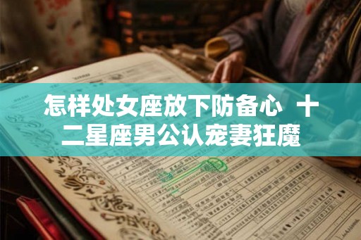 怎样处女座放下防备心 十二星座男公认宠妻狂魔 怎样处女座放下防备心 十二星座男公认宠妻狂魔