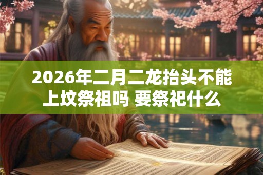 2026年二月二龙抬头不能上坟祭祖吗 要祭祀什么