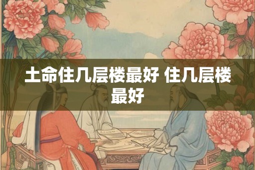 土命住几层楼最好 住几层楼最好