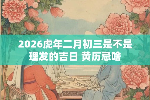 2026虎年二月初三是不是理发的吉日 黄历忌啥