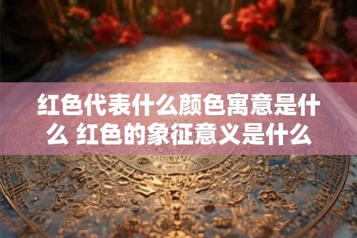 红色代表什么颜色寓意是什么 红色的象征意义是什么