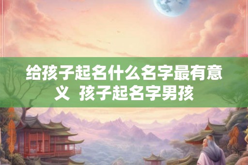 给孩子起名什么名字最有意义  孩子起名字男孩
