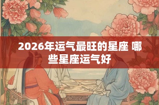 2026年运气最旺的星座 哪些星座运气好