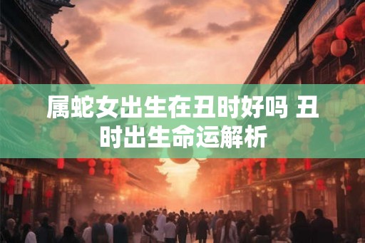 属蛇女出生在丑时好吗 丑时出生命运解析 属蛇女出生在丑时好吗 丑时出生命运解析