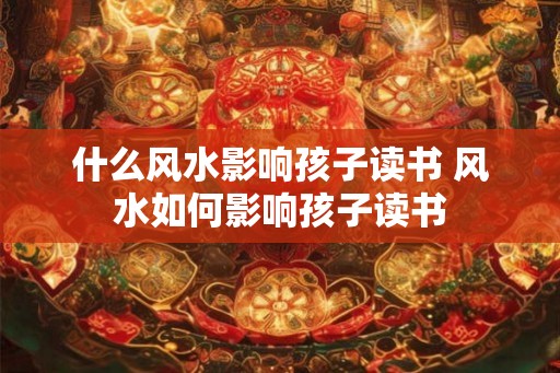 什么风水影响孩子读书 风水如何影响孩子读书