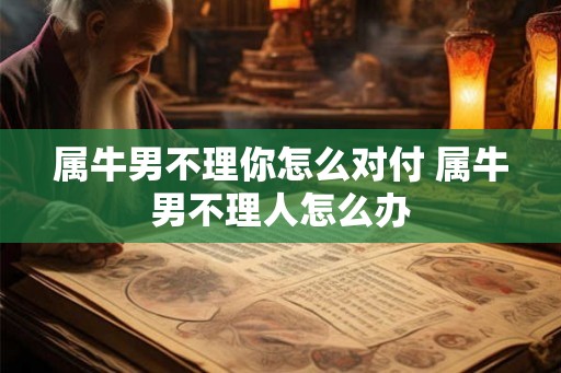 属牛男不理你怎么对付 属牛男不理人怎么办 属牛男不理你怎么对付 属牛男不理人怎么办