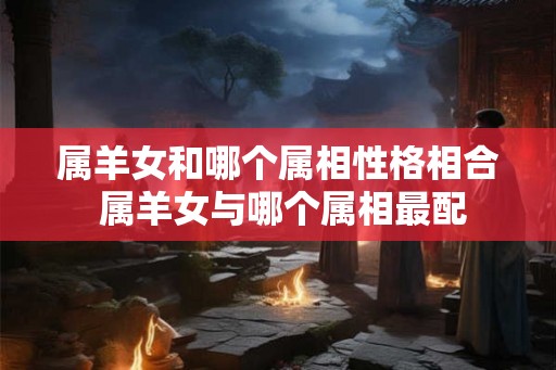 属羊女和哪个属相性格相合 属羊女与哪个属相最配