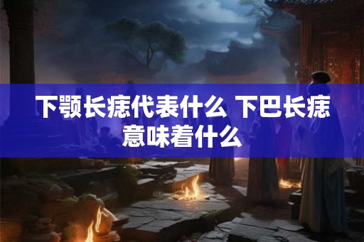 下颚长痣代表什么 下巴长痣意味着什么