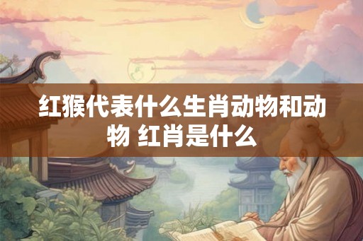 红猴代表什么生肖动物和动物 红肖是什么