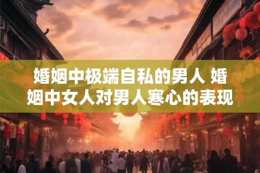 婚姻中极端自私的男人 婚姻中女人对男人寒心的表现