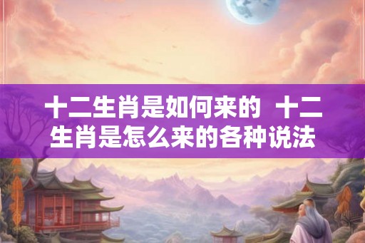 十二生肖是如何来的  十二生肖是怎么来的各种说法