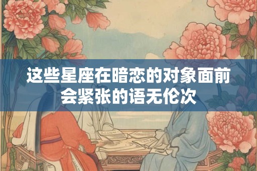 这些星座在暗恋的对象面前会紧张的语无伦次