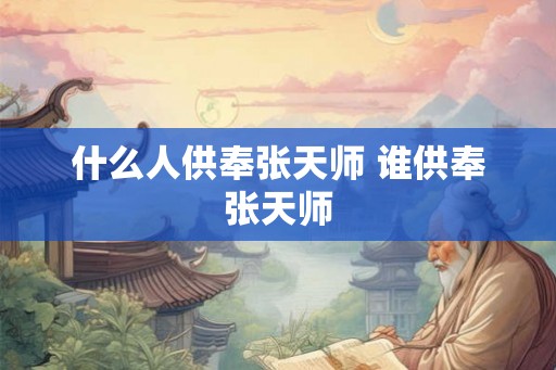 什么人供奉张天师 谁供奉张天师