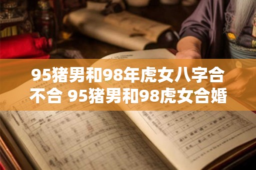 95猪男和98年虎女八字合不合 95猪男和98虎女合婚八字相符吗 95猪男和98年虎女八字合不合 95猪男和98虎女合婚八字相符吗
