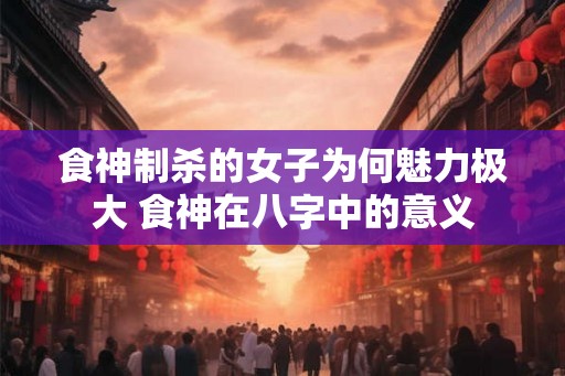 食神制杀的女子为何魅力极大 食神在八字中的意义