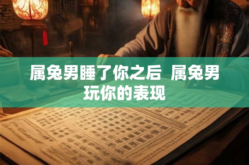 属兔男睡了你之后 属兔男玩你的表现 属兔男睡了你之后 属兔男玩你的表现