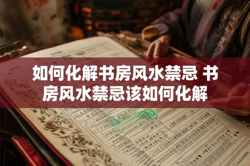 如何化解书房风水禁忌 书房风水禁忌该如何化解