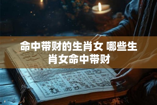 命中带财的生肖女 哪些生肖女命中带财 命中带财的生肖女 哪些生肖女命中带财