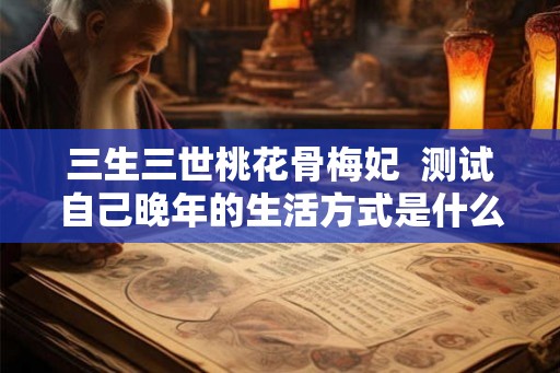三生三世桃花骨梅妃 测试自己晚年的生活方式是什么心理 三生三世桃花骨梅妃 测试自己晚年的生活方式是什么心理