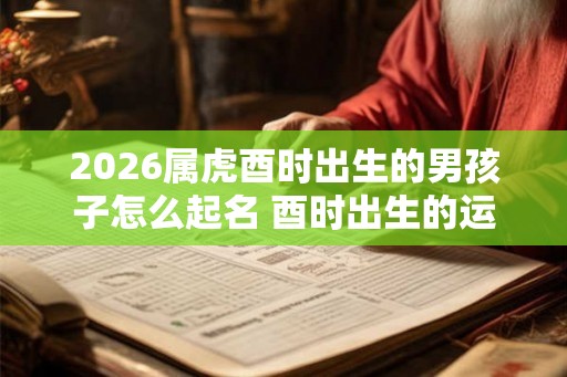 2026属虎酉时出生的男孩子怎么起名 酉时出生的运气怎么样