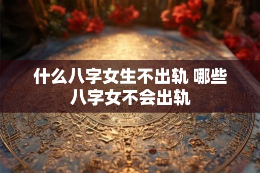 什么八字女生不出轨 哪些八字女不会出轨