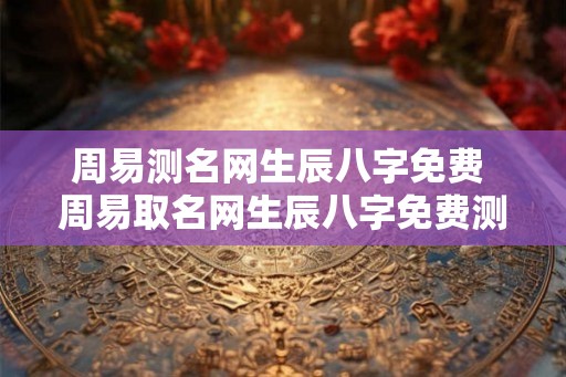 周易测名网生辰八字免费 周易取名网生辰八字免费测名 周易测名网生辰八字免费 周易取名网生辰八字免费测名