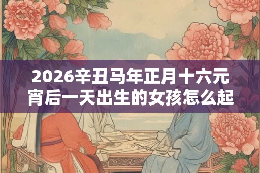 2026辛丑马年正月十六元宵后一天出生的女孩怎么起名？