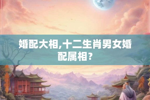 婚配大相,十二生肖男女婚配属相? 婚配大相,十二生肖男女婚配属相?