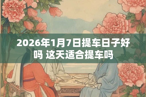 2026年1月7日提车日子好吗 这天适合提车吗
