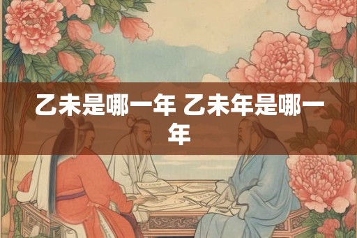 乙未是哪一年 乙未年是哪一年