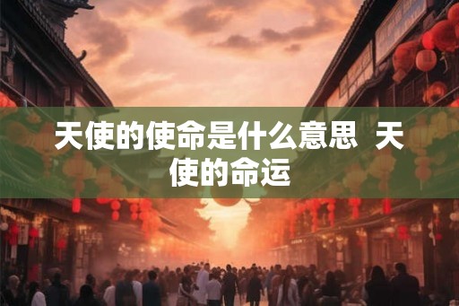 天使的使命是什么意思 天使的命运 天使的使命是什么意思 天使的命运