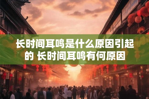 长时间耳鸣是什么原因引起的 长时间耳鸣有何原因
