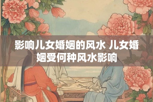 影响儿女婚姻的风水 儿女婚姻受何种风水影响