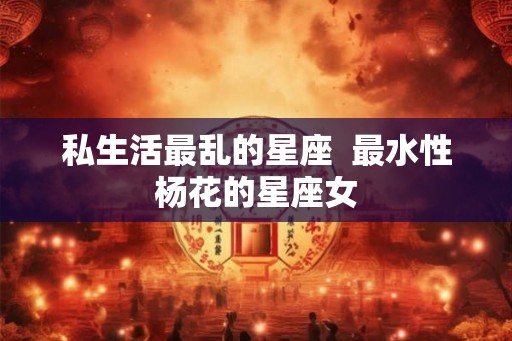 私生活最乱的星座 最水性杨花的星座女 私生活最乱的星座 最水性杨花的星座女